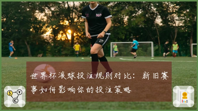 世界杯滚球投注规则对比：新旧赛事如何影响你的投注策略
