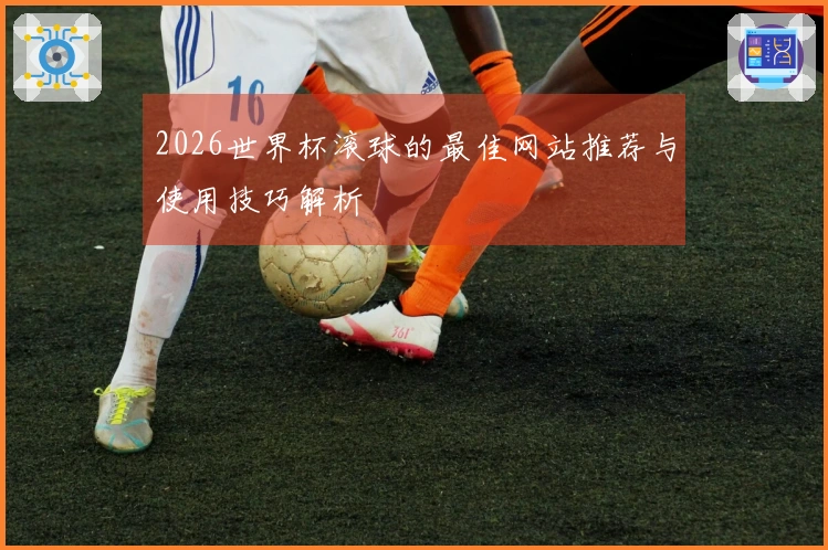 2026世界杯滚球的最佳网站推荐与使用技巧解析